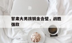 九游游戏-关于甘肃大男孩铜金合璧，战胜强敌的信息